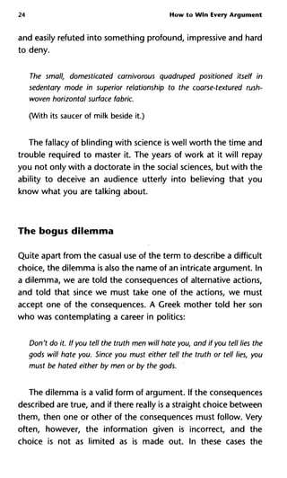 24 How to Win Every Argument
and easily refuted into something profound, impressive and hard
to deny.
The small, domesticated carnivorous quadruped positioned itself
sedentary mode in superior relationship to the coarse-textured rus
woven horizontal surface fabric.
(With its saucer of milk beside it.)
The fallacy of blinding with science is well worth the time and
trouble required to master it. The years of work at it will repay
you not only with a doctorate in the social sciences, but with the
ability to deceive an audience utterly into believing that you
know what you are talking about.
The bogus dilemma
Quite apart from the casual use of the term to describe a difficult
choice, the dilemma is also the name of an intricate argument. In
a dilemma, we are told the consequences of alternative actions,
and told that since we must take one of the actions, we must
accept one of the consequences. A Creek mother told her son
who was contemplating a career in politics:
Don't do it. If you tell the truth men will hate you, and if you tell lies
gods will hate you. Since you must either tell the truth or tell lies,
must be hated either by men or by the gods.
The dilemma is a valid form of argument. If the consequences
described are true, and if there really is a straight choice between
them, then one or other of the consequences must follow. Very
often, however, the information given is incorrect, and the
choice is not as limited as is made out. In these cases the
 