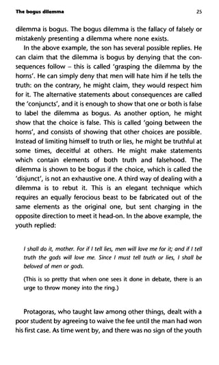 The bogus dilemma 25
dilemma is bogus. The bogus dilemma is the fallacy of falsely or
mistakenly presenting a dilemma where none exists.
In the above example, the son has several possible replies. He
can claim that the dilemma is bogus by denying that the con-
sequences follow - this is called 'grasping the dilemma by the
horns'. He can simply deny that men will hate him if he tells the
truth: on the contrary, he might claim, they would respect him
for it. The alternative statements about consequences are called
the 'conjuncts', and it is enough to show that one or both is false
to label the dilemma as bogus. As another option, he might
show that the choice is false. This is called 'going between the
horns', and consists of showing that other choices are possible.
Instead of limiting himself to truth or lies, he might be truthful at
some times, deceitful at others. He might make statements
which contain elements of both truth and falsehood. The
dilemma is shown to be bogus if the choice, which is called the
'disjunct', is not an exhaustive one. A third way of dealing with a
dilemma is to rebut it. This is an elegant technique which
requires an equally ferocious beast to be fabricated out of the
same elements as the original one, but sent charging in the
opposite direction to meet it head-on. In the above example, the
youth replied:
/ shall do it, mother. For if I tell lies, men will love me for it; and if I tell
truth the gods will love me. Since I must tell truth or lies, I shall be
beloved of men or gods.
(This is so pretty that when one sees it done in debate, there is an
urge to throw money into the ring.)
Protagoras, who taught law among other things, dealt with a
poor student by agreeing to waive the fee until the man had won
his first case. As time went by, and there was no sign of the youth
 