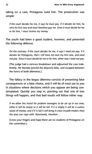 26 How to Win Every Argument
taking on a case, Protagoras sued him. The prosecution was
simple:
If the court decides for me, it says he must pay. If it decides for him, he
wins his first case and must therefore pay me. Since it must decide for me
or for him, I must receive my money.
The youth had been a good student, however, and presented
the following defence:
On the contrary. If the court decides for me, it says I need not pay. If it
decides for Protagoras, then I still have not won my first case, and need
not pay. Since it must decide for me or for him, either way I need not pay.
(The judge had a nervous breakdown and adjourned the case inde-
finitely. He thereby proved the disjuncts false, and escaped between
the horns of both dilemmas.)
The fallacy in the bogus dilemma consists of presenting false
consequences or a false choice, and it will be of most use to you
in situations where decisions which you oppose are being con-
templated. Quickly you step in, pointing out that one of two
things will happen, and that bad results will follow either way:
If we allow this hostel for problem teenagers to be set up in our area,
either it will be empty or it will be full. If it is empty it will be a useless
waste of money; and if it is full it will bring in more trouble-makers than
the area can cope with. Reluctantly, therefore...
(Cross your fingers and hope there are no students of Protagoras on
the committee.)
 