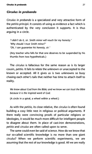Cireulus in probando 27
Cireulus in probando
Cireulus in probando is a specialized and very attractive form of
the petitio principii. It consists of using as evidence a fact which is
authenticated by the very conclusion it supports. It is thus
arguing in a circle.
7 didn't do it, sir. Smith minor will vouch for my honesty.'
'Why should I trust Smith minor?'
'Oh, I can guarantee his honesty, sir. '
(Any teacher who falls for that one deserves to be suspended by his
thumbs from two hypotheticals.)
The cireulus is fallacious for the same reason as is its larger
cousin, petitio. It fails to relate the unknown or unaccepted to the
known or accepted. All it gives us is two unknowns so busy
chasing each other's tails that neither has time to attach itself to
reality.
We know about God from the Bible; and we know we can trust the
because it is the inspired word of Cod.
(A circle in a spiral, a wheel within a wheel.)
As with the petitio, its close relative, the cireulus is often found
building a cosy little nest in religious or political arguments. If
there really were convincing proofs of particular religions or
ideologies, it would be much more difficult for intelligent people
to disagree about them. In place of cast-iron demonstrations,
petitio and cireulus are often called upon to serve.
The same could even be said of science. How do we know that
our so-called scientific knowledge is no more than one giant
cireulus? When we perform scientific experiments, we are
assuming that the rest of our knowledge is good. All we are really
 