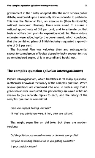 The complex question (plurium interrogationum) 29
government in the 1960s, adopted after the most serious public
debate, was based upon a relatively obvious circulus in probando.
This was the National Plan, an exercise in (then fashionable)
national economic planning. Firms were asked to assume a
national growth-rate of 3.8 per cent, and to estimate on that
basis what their own plans for expansion would be. These various
estimates were added up by the government, which concluded
that the combined plans of British industry suggested a growth-
rate of 3.8 per cent!
The National Plan was valueless then and subsequently,
except to connoisseurs of logical absurdity lucky enough to snap
up remaindered copies of it in secondhand bookshops.
The complex question (plurium interrogationum)
Plurium interrogationum, which translates as 'of many questions',
is otherwise known as the fallacy of the complex question. When
several questions are combined into one, in such a way that a
yes-or-no answer is required, the person they are asked of has no
chance to give separate replies to each, and the fallacy of the
complex question is committed.
Have you stopped beating your wife?
(If 'yes', you admit you were. If 'no', then you still are.)
This might seem like an old joke, but there are modern
versions:
Did the pollution you caused increase or decrease your profits?
Did your misleading claims result in you getting promoted?
Is your stupidity inborn?
 