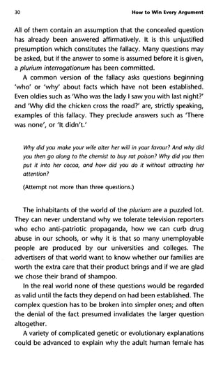 30 How to Win Every Argument
All of them contain an assumption that the concealed question
has already been answered affirmatively. It is this unjustified
presumption which constitutes the fallacy. Many questions may
be asked, but if the answer to some is assumed before it is given,
a plurium interrogationum has been committed.
A common version of the fallacy asks questions beginning
'who' or 'why' about facts which have not been established.
Even oldies such as 'Who was the lady I saw you with last night?'
and 'Why did the chicken cross the road?' are, strictly speaking,
examples of this fallacy. They preclude answers such as 'There
was none', or 'It didn't.'
Why did you make your wife alter her will in your favour? And why did
you then go along to the chemist to buy rat poison? Why did you then
put it into her cocoa, and how did you do it without attracting her
attention?
(Attempt not more than three questions.)
The inhabitants of the world of the plurium are a puzzled lot.
They can never understand why we tolerate television reporters
who echo anti-patriotic propaganda, how we can curb drug
abuse in our schools, or why it is that so many unemployable
people are produced by our universities and colleges. The
advertisers of that world want to know whether our families are
worth the extra care that their product brings and if we are glad
we chose their brand of shampoo.
In the real world none of these questions would be regarded
as valid until the facts they depend on had been established. The
complex question has to be broken into simpler ones; and often
the denial of the fact presumed invalidates the larger question
altogether.
A variety of complicated genetic or evolutionary explanations
could be advanced to explain why the adult human female has
 