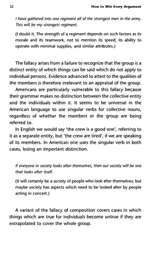 32 How to Win Every Argument
/ have gathered into one regiment all of the strongest men in the arm
This will be my strongest regiment.
(I doubt it. The strength of a regiment depends on such factors as its
morale and its teamwork, not to mention its speed, its ability to
operate with minimal supplies, and similar attributes.)
The fallacy arises from a failure to recognize that the group is a
distinct entity of which things can be said which do not apply to
individual persons. Evidence advanced to attest to the qualities of
the members is therefore irrelevant to an appraisal of the group.
Americans are particularly vulnerable to this fallacy because
their grammar makes no distinction between the collective entity
and the individuals within it. It seems to be universal in the
American language to use singular verbs for collective nouns,
regardless of whether the members or the group are being
referred to.
In English we would say 'the crew is a good one', referring to
it as a separate entity, but 'the crew are tired', if we are speaking
of its members. In American one uses the singular verb in both
cases, losing an important distinction.
If everyone in society looks after themselves, then our society will be
that looks after itself.
(It will certainly be a society of people who look after themselves; but
maybe society has aspects which need to be looked after by people
acting in concert.)
A variant of the fallacy of composition covers cases in which
things which are true for individuals become untrue if they are
extrapolated to cover the whole group.
 