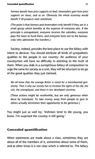 Concealed quantification 33
Farmers benefit from price supports on beef; shoemakers gain from
supports on shoes, and so on. Obviously the whole economy wou
benefit if all products were subsidized.
(The point is that farmers and shoemakers only benefit if they are in a
small group which benefits at the expense of everyone else. If the
principle is extrapolated, everyone receives the subsidies, everyone
pays the taxes to fund them, and everyone loses out to the bureau-
crats who administer the transfers.)
Society, indeed, provides the best place to use the fallacy with
intent to deceive. You should attribute all kinds of sympathetic
qualities to the people in our country. An audience of your
countrymen will have no difficulty in attesting to the truth of
them. When you slide in a surreptitious fallacy of composition to
urge the same for society as a unit, they will be reluctant to let go
of the good qualities they just claimed.
We all know that the average Briton is noted for a warmhearted g
erosity. That is why our society has to increase the rights of the old
sick, the unemployed, and those in less developed countries.
(These actions might be worthwhile, but are only generous when
done by individuals. To take money away from people to give to
others actually diminishes their opportunity to be generous.)
You might just as well try: 'Irishmen tend to die young, you
know. I'm surprised the country is still going.'
Concealed quantification
When statements are made about a class, sometimes they are
about all of the members of it, sometimes about some of them,
and at other times it is not clear which is referred to. The fallacy
 