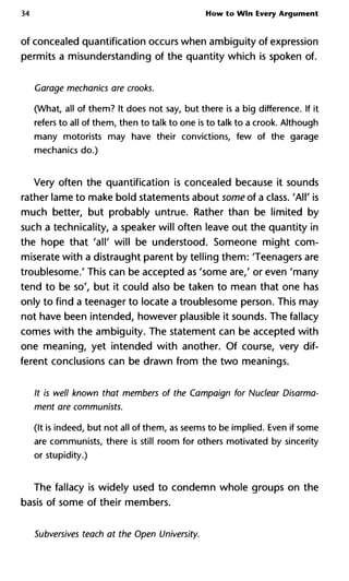 34 How to Win Every Argument
of concealed quantification occurs when ambiguity of expression
permits a misunderstanding of the quantity which is spoken of.
Garage mechanics are crooks.
(What, all of them? It does not say, but there is a big difference. If it
refers to all of them, then to talk to one is to talk to a crook. Although
many motorists may have their convictions, few of the garage
mechanics do.)
Very often the quantification is concealed because it sounds
rather lame to make bold statements about some of a class. 'All' is
much better, but probably untrue. Rather than be limited by
such a technicality, a speaker will often leave out the quantity in
the hope that 'all' will be understood. Someone might com-
miserate with a distraught parent by telling them: 'Teenagers are
troublesome.' This can be accepted as 'some are,' or even 'many
tend to be so', but it could also be taken to mean that one has
only to find a teenager to locate a troublesome person. This may
not have been intended, however plausible it sounds. The fallacy
comes with the ambiguity. The statement can be accepted with
one meaning, yet intended with another. Of course, very dif-
ferent conclusions can be drawn from the two meanings.
It is well known that members of the Campaign for Nuclear Disarm
ment are communists.
(It is indeed, but not all of them, as seems to be implied. Even if some
are communists, there is still room for others motivated by sincerity
or stupidity.)
The fallacy is widely used to condemn whole groups on the
basis of some of their members.
Subversives teach at the Open University.
 