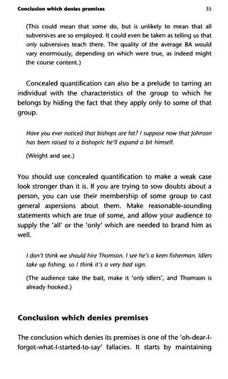Conclusion which denies premises 35
(This could mean that some do, but is unlikely to mean that all
subversives are so employed. It could even be taken as telling us that
only subversives teach there. The quality of the average BA would
vary enormously, depending on which were true, as indeed might
the course content.)
Concealed quantification can also be a prelude to tarring an
individual with the characteristics of the group to which he
belongs by hiding the fact that they apply only to some of that
group.
Have you ever noticed that bishops are fat? I suppose now that Joh
has been raised to a bishopric he'll expand a bit himself.
(Weight and see.)
You should use concealed quantification to make a weak case
look stronger than it is. If you are trying to sow doubts about a
person, you can use their membership of some group to cast
general aspersions about them. Make reasonable-sounding
statements which are true of some, and allow your audience to
supply the 'all' or the 'only' which are needed to brand him as
well.
/ don't think we should hire Thomson. I see he's a keen fisherman.
take up fishing, so I think it's a very bad sign.
(The audience take the bait, make it 'only idlers', and Thomson is
already hooked.)
Conclusion which denies premises
The conclusion which denies its premises is one of the 'oh-dear-l-
forgot-what-l-started-to-say' fallacies. It starts by maintaining
 