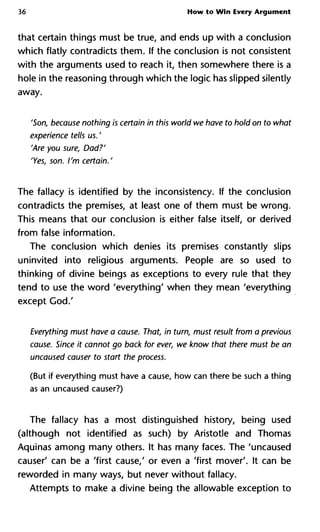36 How to Win Every Argument
that certain things must be true, and ends up with a conclusion
which flatly contradicts them. If the conclusion is not consistent
with the arguments used to reach it, then somewhere there is a
hole in the reasoning through which the logic has slipped silently
away.
'Son, because nothing is certain in this world we have to hold on to w
experience tells us. '
'Are you sure, Dad?'
'Yes, son. I'm certain.'
The fallacy is identified by the inconsistency. If the conclusion
contradicts the premises, at least one of them must be wrong.
This means that our conclusion is either false itself, or derived
from false information.
The conclusion which denies its premises constantly slips
uninvited into religious arguments. People are so used to
thinking of divine beings as exceptions to every rule that they
tend to use the word 'everything' when they mean 'everything
except God.'
Everything must have a cause. That, in turn, must result from a previ
cause. Since it cannot go back for ever, we know that there must be
uncaused causer to start the process.
(But if everything must have a cause, how can there be such a thing
as an uncaused causer?)
The fallacy has a most distinguished history, being used
(although not identified as such) by Aristotle and Thomas
Aquinas among many others. It has many faces. The 'uncaused
causer' can be a 'first cause,' or even a 'first mover'. It can be
reworded in many ways, but never without fallacy.
Attempts to make a divine being the allowable exception to
 