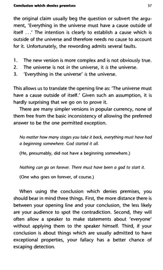 Conclusion which denies premises 37
the original claim usually beg the question or subvert the argu-
ment, 'Everything in the universe must have a cause outside of
itself ...' The intention is clearly to establish a cause which is
outside of the universe and therefore needs no cause to account
for it. Unfortunately, the rewording admits several faults.
1. The new version is more complex and is not obviously true.
2. The universe is not in the universe, it is the universe.
3. 'Everything in the universe' is the universe.
This allows us to translate the opening line as: 'The universe must
have a cause outside of itself.' Given such an assumption, it is
hardly surprising that we go on to prove it.
There are many simpler versions in popular currency, none of
them free from the basic inconsistency of allowing the preferred
answer to be the one permitted exception.
No matter how many stages you take it back, everything must have
a beginning somewhere. Cod started it all.
(He, presumably, did not have a beginning somewhere.)
Nothing can go on forever. There must have been a god to start it
(One who goes on forever, of course.)
When using the conclusion which denies premises, you
should bear in mind three things. First, the more distance there is
between your opening line and your conclusion, the less likely
are your audience to spot the contradiction. Second, they will
often allow a speaker to make statements about 'everyone'
without applying them to the speaker himself. Third, if your
conclusion is about things which are usually admitted to have
exceptional properties, your fallacy has a better chance of
escaping detection.
 