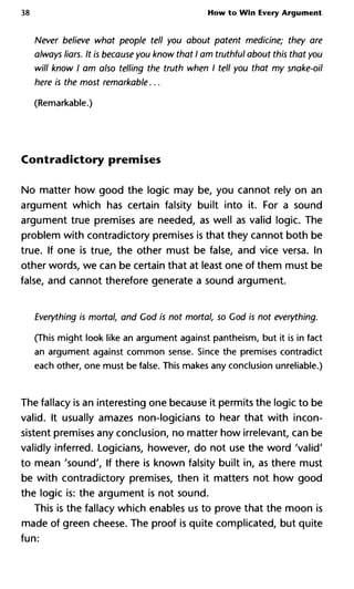 38 How to Win Every Argument
Never believe what people tell you about patent medicine; they a
always liars. It is because you know that I am truthful about this that
will know I am also telling the truth when I tell you that my snake
here is the most remarkable...
(Remarkable.)
Contradictory premises
No matter how good the logic may be, you cannot rely on an
argument which has certain falsity built into it. For a sound
argument true premises are needed, as well as valid logic. The
problem with contradictory premises is that they cannot both be
true. If one is true, the other must be false, and vice versa. In
other words, we can be certain that at least one of them must be
false, and cannot therefore generate a sound argument.
Everything is mortal, and Cod is not mortal, so God is not everythin
(This might look like an argument against pantheism, but it is in fact
an argument against common sense. Since the premises contradict
each other, one must be false. This makes any conclusion unreliable.)
The fallacy is an interesting one because it permits the logic to be
valid. It usually amazes non-logicians to hear that with incon-
sistent premises any conclusion, no matter how irrelevant, can be
validly inferred. Logicians, however, do not use the word 'valid'
to mean 'sound', If there is known falsity built in, as there must
be with contradictory premises, then it matters not how good
the logic is: the argument is not sound.
This is the fallacy which enables us to prove that the moon is
made of green cheese. The proof is quite complicated, but quite
fun:
 