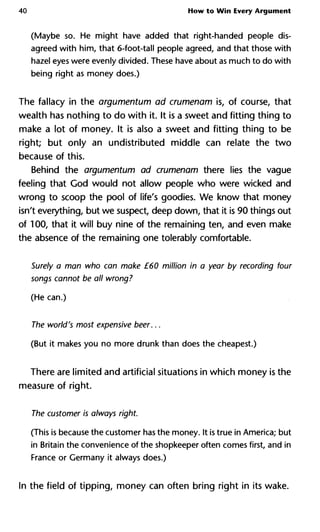 40 How to Win Every Argument
(Maybe so. He might have added that right-handed people dis-
agreed with him, that 6-foot-tall people agreed, and that those with
hazel eyes were evenly divided. These have about as much to do with
being right as money does.)
The fallacy in the argumentum ad crumenam is, of course, that
wealth has nothing to do with it. It is a sweet and fitting thing to
make a lot of money. It is also a sweet and fitting thing to be
right; but only an undistributed middle can relate the two
because of this.
Behind the argumentum ad crumenam there lies the vague
feeling that God would not allow people who were wicked and
wrong to scoop the pool of life's goodies. We know that money
isn't everything, but we suspect, deep down, that it is 90 things out
of 100, that it will buy nine of the remaining ten, and even make
the absence of the remaining one tolerably comfortable.
Surely a man who can make £60 million in a year by recording four
songs cannot be all wrong?
(He can.)
The world's most expensive beer...
(But it makes you no more drunk than does the cheapest.)
There are limited and artificial situations in which money is the
measure of right.
The customer is always right.
(This is because the customer has the money. It is true in America; but
in Britain the convenience of the shopkeeper often comes first, and in
France or Germany it always does.)
In the field of tipping, money can often bring right in its wake.
 