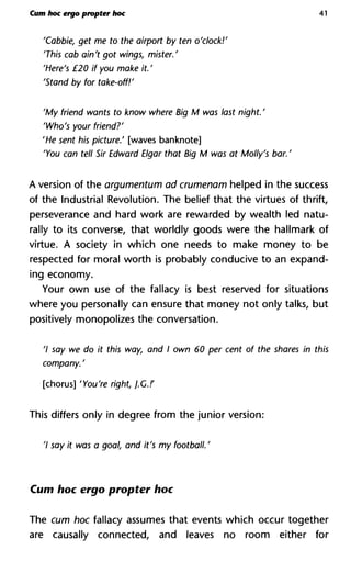 Cum hoc ergo propter hoc 41
'Cabbie, get me to the airport by ten o'clock!'
'This cab ain't got wings, mister.'
'Here's £20 if you make it. '
'Stand by for take-off!'
'My friend wants to know where Big M was last night. '
'Who's your friend?'
'He sent his picture.' [waves banknote]
'You can tell Sir Edward Elgar that Big M was at Molly's bar. '
A version of the argumentum ad crumenam helped in the success
of the Industrial Revolution. The belief that the virtues of thrift,
perseverance and hard work are rewarded by wealth led natu-
rally to its converse, that worldly goods were the hallmark of
virtue. A society in which one needs to make money to be
respected for moral worth is probably conducive to an expand-
ing economy.
Your own use of the fallacy is best reserved for situations
where you personally can ensure that money not only talks, but
positively monopolizes the conversation.
7 say we do it this way, and I own 60 per cent of the shares in this
company. '
[chorus] 'You're right, j.G.!'
This differs only in degree from the junior version:
7 say it was a goal, and it's my football. '
Cum hoc ergo propter hoc
The cum hoc fallacy assumes that events which occur together
are causally connected, and leaves no room either for
 