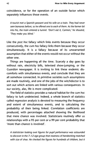 42 How to Win Every Argument
coincidence, or for the operation of an outside factor which
separately influences those events.
A tourist met a Spanish peasant and his wife on a train. They had never
seen bananas before, so he offered one to each of them. As the farmer bit
into his, the train entered a tunnel. 'Don't eat it, Carmen,' he shouted,
'They make you blind. '
Like the post hoc fallacy which links events because they occur
consecutively, the cum hoc fallacy links them because they occur
simultaneously. It is a fallacy because of its unwarranted
assumption that either of the events would not occur without the
other one.
Things are happening all the time. Scarcely a day goes by
without rain, electricity bills, televised show-jumping, or the
Guardian newspaper. It is inviting to link these endemic dis-
comforts with simultaneous events, and conclude that they are
all somehow connected. In primitive societies such assumptions
are made routinely, and one of the jobs of the witchdoctor is to
sort out which actions are linked with various consequences. In
our society, alas, life is more complicated.
The field of statistics provides a natural habitat for the cum hoc
fallacy to lurk undetected. Indeed, a whole branch of statistics
called regression analysis is devoted to measuring the frequency
and extent of simultaneous events, and to calculating the
probability of their being linked. Correlation coefficients are
produced, with percentages attached showing the likelihood
that mere chance was involved. Statisticians routinely offer us
relationships with a 95 per cent or a 99 per cent probability that
'more than chance is involved'.
A statistician looking over figures for pupil performance was astounded
to discover in the 7-12 age-group that neatness of handwriting matched
with size of shoe. He checked the figures for hundreds of children, but it
 