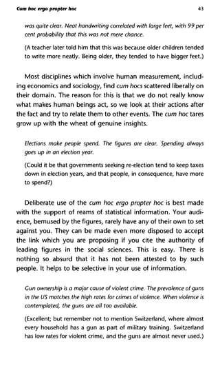 Cum hoc ergo propter hoc 43
was quite clear. Neat handwriting correlated with large feet, with
cent probability that this was not mere chance.
(A teacher later told him that this was because older children tended
to write more neatly. Being older, they tended to have bigger feet.)
Most disciplines which involve human measurement, includ-
ing economics and sociology, find cum hoes scattered liberally on
their domain. The reason for this is that we do not really know
what makes human beings act, so we look at their actions after
the fact and try to relate them to other events. The cum hoc tares
grow up with the wheat of genuine insights.
Elections make people spend. The figures are clear. Spending a
goes up in an election year.
(Could it be that governments seeking re-election tend to keep taxes
down in election years, and that people, in consequence, have more
to spend?)
Deliberate use of the cum hoc ergo propter hoc is best made
with the support of reams of statistical information. Your audi-
ence, bemused by the figures, rarely have any of their own to set
against you. They can be made even more disposed to accept
the link which you are proposing if you cite the authority of
leading figures in the social sciences. This is easy. There is
nothing so absurd that it has not been attested to by such
people. It helps to be selective in your use of information.
Cun ownership is a major cause of violent crime. The prevalence ofg
in the US matches the high rates for crimes of violence. When viole
contemplated, the guns are all too available.
(Excellent; but remember not to mention Switzerland, where almost
every household has a gun as part of military training. Switzerland
has low rates for violent crime, and the guns are almost never used.)
 