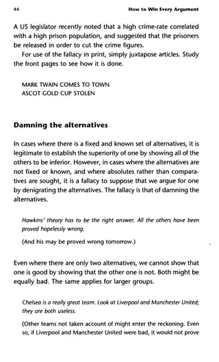 44 How to Win Every Argument
A US legislator recently noted that a high crime-rate correlated
with a high prison population, and suggested that the prisoners
be released in order to cut the crime figures.
For use of the fallacy in print, simply juxtapose articles. Study
the front pages to see how it is done.
MARK TWAIN COMES TO TOWN
ASCOT GOLD CUP STOLEN
Damning the alternatives
In cases where there is a fixed and known set of alternatives, it is
legitimate to establish the superiority of one by showing all of the
others to be inferior. However, in cases where the alternatives are
not fixed or known, and where absolutes rather than compara-
tives are sought, it is a fallacy to suppose that we argue for one
by denigrating the alternatives. The fallacy is that of damning the
alternatives.
Hawkins' theory has to be the right answer. All the others have bee
proved hopelessly wrong.
(And his may be proved wrong tomorrow.)
Even where there are only two alternatives, we cannot show that
one is good by showing that the other one is not. Both might be
equally bad. The same applies for larger groups.
Chelsea is a really great team. Look at Liverpool and Manchester Unit
they are both useless.
(Other teams not taken account of might enter the reckoning. Even
so, if Liverpool and Manchester United were bad, it would not prove
 