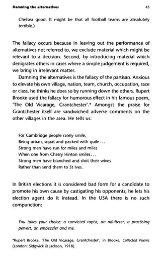 Damning the alternatives 45
Chelsea good. It might be that all football teams are absolutely
terrible.)
The fallacy occurs because in leaving out the performance of
alternatives not referred to, we exclude material which might be
relevant to a decision. Second, by introducing material which
denigrates others in cases where a simple judgement is required,
we bring in irrelevant matter.
Damning the alternatives is the fallacy of the partisan. Anxious
to elevate his own village, nation, team, church, occupation, race
or class, he thinks he does so by running down the others. Rupert
Brooke used the fallacy for humorous effect in his famous poem,
The Old Vicarage, Grantchester'.* Amongst the praise for
Grantchester itself are sandwiched adverse comments on the
other villages in the area. He tells us:
For Cambridge people rarely smile,
Being urban, squat and packed with guile...
Strong men have run for miles and miles
When one from Cherry Hinton smiles...
Strong men have blanched and shot their wives
Rather than send them to St Ives.
In British elections it is considered bad form for a candidate to
promote his own cause by castigating his opponents; he lets his
election agent do it instead. In the USA there is no such
compunction:
You takes your choice: a convicted rapist, an adulterer, a practis
pervert, an embezzler and me.
*Rupert Brooke, 'The Old Vicarage, Grantchester', in Brooke, Collected Poems
(London: Sidgwick & Jackson, 1918).
 