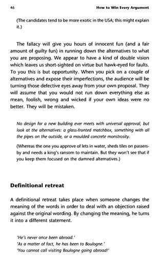 46 How to Win Every Argument
(The candidates tend to be more exotic in the USA; this might explain
it.)
The fallacy will give you hours of innocent fun (and a fair
amount of guilty fun) in running down the alternatives to what
you are proposing. We appear to have a kind of double vision
which leaves us short-sighted on virtue but hawk-eyed for faults.
To you this is but opportunity. When you pick on a couple of
alternatives and expose their imperfections, the audience will be
turning those defective eyes away from your own proposal. They
will assume that you would not run down everything else as
mean, foolish, wrong and wicked if your own ideas were no
better. They will be mistaken.
No design for a new building ever meets with universal approval, but
look at the alternatives: a glass-fronted matchbox, something with all
the pipes on the outside, or a moulded concrete monstrosity.
(Whereas the one you approve of lets in water, sheds tiles on passers-
by and needs a king's ransom to maintain. But they won't see that if
you keep them focused on the damned alternatives.)
Definitional retreat
A definitional retreat takes place when someone changes the
meaning of the words in order to deal with an objection raised
against the original wording. By changing the meaning, he turns
it into a different statement.
'He's never once been abroad/
'As a matter of fact, he has been to Boulogne. '
'You cannot call visiting Boulogne going abroad!'
 