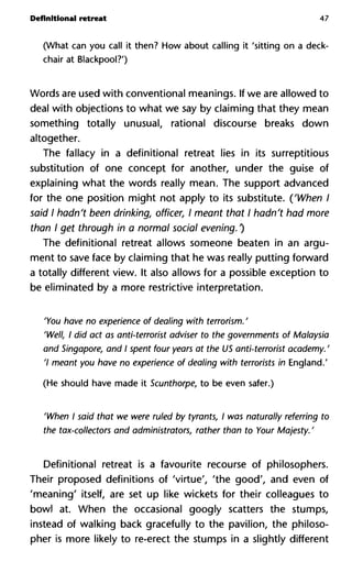 Definitional retreat 47
(What can you call it then? How about calling it 'sitting on a deck-
chair at Blackpool?')
Words are used with conventional meanings. If we are allowed to
deal with objections to what we say by claiming that they mean
something totally unusual, rational discourse breaks down
altogether.
The fallacy in a definitional retreat lies in its surreptitious
substitution of one concept for another, under the guise of
explaining what the words really mean. The support advanced
for the one position might not apply to its substitute. ('When I
said I hadn't been drinking, officer, I meant that I hadn't had more
than I get through in a normal social evening. 0
The definitional retreat allows someone beaten in an argu-
ment to save face by claiming that he was really putting forward
a totally different view. It also allows for a possible exception to
be eliminated by a more restrictive interpretation.
'You have no experience of dealing with terrorism. '
'Well, I did act as anti-terrorist adviser to the governments of Mala
and Singapore, and I spent four years at the US anti-terrorist acade
'I meant you have no experience of dealing with terrorists in Engla
(He should have made it Scunthorpe, to be even safer.)
'When I said that we were ruled by tyrants, I was naturally referri
the tax-collectors and administrators, rather than to Your Majesty
Definitional retreat is a favourite recourse of philosophers.
Their proposed definitions of 'virtue', 'the good', and even of
'meaning' itself, are set up like wickets for their colleagues to
bowl at. When the occasional googly scatters the stumps,
instead of walking back gracefully to the pavilion, the philoso-
pher is more likely to re-erect the stumps in a slightly different
 