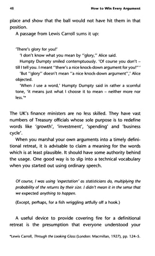 48 How to Win Every Argument
place and show that the ball would not have hit them in that
position.
A passage from Lewis Carroll sums it up:
'There's glory for you!'
'I don't know what you mean by "glory," Alice said.
Humpty Dumpty smiled contemptuously. 'Of course you don't -
till I tell you. I meant "there's a nice knock-down argument for you!" '
'But "glory" doesn't mean "a nice knock-down argument"/ Alice
objected.
'When / use a word,' Humpty Dumpty said in rather a scornful
tone, 'it means just what I choose it to mean - neither more nor
less.'*
The UK's finance ministers are no less skilled. They have vast
numbers of Treasury officials whose sole purpose is to redefine
words like 'growth', 'investment', 'spending' and 'business
cycle'.
When you marshal your own arguments into a timely defini-
tional retreat, it is advisable to claim a meaning for the words
which is at least plausible. It should have some authority behind
the usage. One good way is to slip into a technical vocabulary
when you started out using ordinary speech.
Of course, I was using 'expectation' as statisticians do, multiplying th
probability of the returns by their size. I didn't mean it in the sense tha
we expected anything to happen.
(Except, perhaps, for a fish wriggling artfully off a hook.)
A useful device to provide covering fire for a definitional
retreat is the presumption that everyone understood your
*Lewis Carroll, Through the Looking Class (London: Macmillan, 1927), pp. 124-5.
 