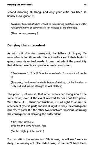 Denying the antecedent 49
second meaning all along, and only your critic has been so
finicky as to ignore it:
Everybody knows that when we talk of trains being punctual, we u
railway definition of being within ten minutes of the timetable.
(They do now, anyway.)
Denying the antecedent
As with affirming the consequent, the fallacy of denying the
antecedent is for those who do not really care if their brain is
going forwards or backwards. It does not admit the possibility
that different events can produce similar outcomes.
If I eat too much, I'll be ill. Since I have not eaten too much, I will n
ill.
(So saying, he downed a whole bottle of whisky, cut his hand on a
rusty nail and sat out all night in wet clothes.)
The point is, of course, that other events can bring about the
same result, even if the event referred to does not take place.
With these 'if... then' constructions, it is all right to affirm the
antecedent (the 'if part) and it is all right to deny the consequent
(the 'then' part). It is the other two which are fallacious, affirming
the consequent or denying the antecedent.
If he's slow, he'll lose.
Since he isn't slow, he won't lose
(But he might just be stupid.)
You can affirm the antecedent: 'He is slow; he will lose.' You can
deny the consequent: 'He didn't lose, so he can't have been
 