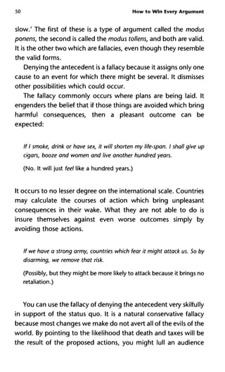 50 How to Win Every Argument
slow.' The first of these is a type of argument called the modus
ponens, the second is called the modus tollens, and both are valid.
It is the other two which are fallacies, even though they resemble
the valid forms.
Denying the antecedent is a fallacy because it assigns only one
cause to an event for which there might be several. It dismisses
other possibilities which could occur.
The fallacy commonly occurs where plans are being laid. It
engenders the belief that if those things are avoided which bring
harmful consequences, then a pleasant outcome can be
expected:
If I smoke, drink or have sex, it will shorten my life-span. I shall give
cigars, booze and women and live another hundred years.
(No. It will just feel like a hundred years.)
It occurs to no lesser degree on the international scale. Countries
may calculate the courses of action which bring unpleasant
consequences in their wake. What they are not able to do is
insure themselves against even worse outcomes simply by
avoiding those actions.
If we have a strong army, countries which fear it might attack us. So
disarming, we remove that risk.
(Possibly, but they might be more likely to attack because it brings no
retaliation.)
You can use the fallacy of denying the antecedent very skilfully
in support of the status quo. It is a natural conservative fallacy
because most changes we make do not avert all of the evils of the
world. By pointing to the likelihood that death and taxes will be
the result of the proposed actions, you might lull an audience
 