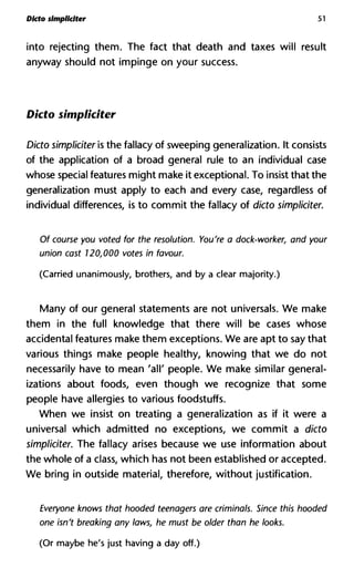 Dlcto simpliclter 51
into rejecting them. The fact that death and taxes will result
anyway should not impinge on your success.
Dicto simpliciter
Dicto simpliciter is the fallacy of sweeping generalization. It consists
of the application of a broad general rule to an individual case
whose special features might make it exceptional. To insist that the
generalization must apply to each and every case, regardless of
individual differences, is to commit the fallacy of dicto simpliciter.
Of course you voted for the resolution. You're a dock-worker, and y
union cast 120,000 votes in favour.
(Carried unanimously, brothers, and by a clear majority.)
Many of our general statements are not universals. We make
them in the full knowledge that there will be cases whose
accidental features make them exceptions. We are apt to say that
various things make people healthy, knowing that we do not
necessarily have to mean 'all' people. We make similar general-
izations about foods, even though we recognize that some
people have allergies to various foodstuffs.
When we insist on treating a generalization as if it were a
universal which admitted no exceptions, we commit a dicto
simpliciter. The fallacy arises because we use information about
the whole of a class, which has not been established or accepted.
We bring in outside material, therefore, without justification.
Everyone knows that hooded teenagers are criminals. Since this ho
one isn't breaking any laws, he must be older than he looks.
(Or maybe he's just having a day off.)
 