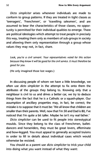 52 How to Win Every Argument
Dicto simpliciter arises whenever individuals are made to
conform to group patterns. If they are treated in tight classes as
'teenagers', 'Frenchmen', or 'travelling salesmen', and are
assumed to bear the characteristics of those classes, no oppor-
tunity is permitted for their individual qualities to emerge. There
are political ideologies which attempt to treat people in precisely
this way, treating them only as members of sub-groups in society
and allowing them only representation through a group whose
values they may not, in fact, share.
Look, you're a civil servant. Your representatives voted for this action
because they know it will be good for the civil service. It must therefore be
good for you.
(He only imagined those lost wages.)
In discussing people of whom we have a little knowledge, we
often use dicto simpliciter in the attempt to fix onto them the
attributes of the groups they belong to. Knowing only that a
neighbour is civil to us and drives a better car, we try to deduce
things from the fact that he is a Catholic or a squash-player. Our
assumption of ancillary properties may, in fact, be correct; the
mistake is to suppose that it must be: 'We all know that children are
smaller than their parents. Well, now that I'm 50 and Dad is 80, I've
noticed that I'm quite a bit taller. Maybe he isn't my real father.'
Dicto simpliciter can be used to fit people into stereotypical
moulds. Since they belong to the class of Frenchmen, ballet-
dancers and horseriders, they must be great lovers, effeminate
and bow-legged. You must appeal to generally accepted truisms
in order to fill in details about individual cases which would
otherwise be resisted.
You should as a parent use dicto simpliciter to trick your child
into doing what you want instead of what they want:
 