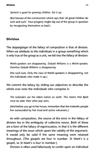 Division 53
Spinach is good for growing children. Eat it up.
(But beware of the construction which says that 'all good children do
such and such'. Your progeny might slip out of the group in question
by recognizing themselves as bad.)
Division
The doppelgànger of the fallacy of composition is that of division.
When we attribute to the individuals in a group something which
is only true of the group as a unit, we fall into the fallacy of division:
Welsh-speakers are disappearing. Dafydd Williams is a Welsh-spe
therefore Dafydd Williams is disappearing.
(No such luck. Only the class of Welsh-speakers is disappearing, not
the individuals who make it up.)
We commit the fallacy by sliding our adjectives to describe the
whole over onto the individuals who comprise it:
The Icelanders are the oldest nation on earth. This means that Bjo
must be older than other pop stars.
(And before you go to her house, remember that the Icelandic people
live surrounded by hot mud and active volcanoes.)
As with composition, the source of the error in the fallacy of
division lies in the ambiguity of collective nouns. Both of these
are a form of the fallacy of equivocation, in that it is the different
meanings of the noun which upset the validity of the argument.
It would only be valid if the same meaning were retained
throughout. (The gospels are four in number. St Mark's is a
gospel, so St Mark's is four in number.)
Division is often used fallaciously to confer upon an individual
 