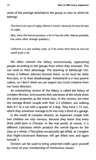 54 How to Win Every Argument
some of the prestige attached to the group or class to which he
belongs.
The French are tops at rugby; Marcel is French; obviously he must be
at rugby.
(But, since the French produce a lot of low-fat milk, Marcel probably
has some other strange qualities.)
California is a very wealthy state, so if he comes from there he mus
worth quite a bit.
We often commit the fallacy unconsciously, typecasting
people according to the groups from which they emanate. This
can work to their advantage: The teaching at Edinburgh Uni-
versity is brilliant; Johnson lectures there, so he must be really
first-class, or to their disadvantage: Switzerland is a very passive
nation, so I don't think we can expect too much initiative from
our Swiss directors.
An entertaining version of the fallacy is called the fallacy of
complex division, and assumes that subclasses of the whole share
the same properties as the entire class. In this version, we meet
the average British couple with their 2.2 children, out walking
their 0.7 of a cat with a quarter of a dog. They have 1.15 cars,
which they somehow manage to fit into only a third of a garage.
In the world of complex division, an expectant couple with
two children are very nervous, because they know that every
third child born is Chinese. In the real world, of course, it is
different subclasses which produce the overall figures for the
class as a whole. (Test-pilots occasionally get killed, so I imagine
that Flight-Lieutenant Robinson will get killed now and again
himself.')
Division can be used to bring unearned credit upon yourself
by virtue of your membership of meritorious classes:
 