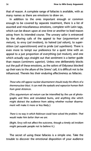 56 How to Win Every Argument
that of reason. A complete range of fallacies is available, with as
many names as there are emotions to draw on.
In addition to the ones important enough or common
enough to be covered by separate treatment, there is a list of
assorted and miscellaneous emotions, complete with Latin tags,
which can be drawn upon at one time or another to lead reason
astray from its intended course. The unwary sailor is entranced
by the alluring calls of the appeal to fear (argumentum ad
metum), to envy (ad invidiam), to hatred (ad odium), to super-
stition (ad superstitionem) and to pride (ad superbiam). There is
even more to tempt our preference for a quiet time with an
appeal to a just proportion of everything (ad modum), and one
which actually says straight out that sentiment is a better guide
than reason (sentimens superior). Unless one deliberately blocks
out the pull of these emotions, as the sailors of Odysseus blocked
up their ears to the allure of the Sirens' call, it is difficult not to be
influenced. Therein lies their enduring effectiveness as fallacies.
Those who still oppose nuclear disarmament should study the effects
thermonuclear blast. It can melt the eyeballs and vapourize human f
from great distances.
(This argumentum ad metum can be intensified by the use of photo-
graphs and films and simulated burns, and anything else which
might distract the audience from asking whether nuclear disarma-
ment will make it more or less likely.)
There is no way in which Robinson could have solved the problem. T
would make him better than we are.
(Right. Envy will not affect the outcome, though a timely ad invidiam
might persuade people not to believe it.)
The secret of using these fallacies is a simple one. Take the
trouble to discover the emotional disposition of your audience
 