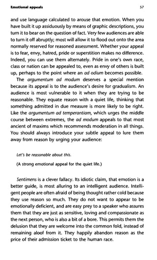 Emotional appeals 57
and use language calculated to arouse that emotion. When you
have built it up assiduously by means of graphic descriptions, you
turn it to bear on the question of fact. Very few audiences are able
to turn it off abruptly; most will allow it to flood out onto the area
normally reserved for reasoned assessment. Whether your appeal
is to fear, envy, hatred, pride or superstition makes no difference.
Indeed, you can use them alternately. Pride in one's own race,
class or nation can be appealed to, even as envy of others is built
up, perhaps to the point where an ad odium becomes possible.
The argumentum ad modum deserves a special mention
because its appeal is to the audience's desire for gradualism. An
audience is most vulnerable to it when they are trying to be
reasonable. They equate reason with a quiet life, thinking that
something admitted in due measure is more likely to be right.
Like the argumentum ad temperantiam, which urges the middle
course between extremes, the ad modum appeals to that most
ancient of maxims which recommends moderation in all things.
You should always introduce your subtle appeal to lure them
away from reason by urging your audience:
Let's be reasonable about this.
(A strong emotional appeal for the quiet life.)
Sentimens is a clever fallacy. Its idiotic claim, that emotion is a
better guide, is most alluring to an intelligent audience. Intelli-
gent people are often afraid of being thought rather cold because
they use reason so much. They do not want to appear to be
emotionally deficient, and are easy prey to a speaker who assures
them that they are just as sensitive, loving and compassionate as
the next person, who is also a bit of a bore. This permits them the
delusion that they are welcome into the common fold, instead of
remaining aloof from it. They happily abandon reason as the
price of their admission ticket to the human race.
 