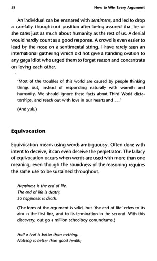 58 How to Win Every Argument
An individual can be ensnared with sentimens, and led to drop
a carefully thought-out position after being assured that he or
she cares just as much about humanity as the rest of us. A denial
would hardly count as a good response. A crowd is even easier to
lead by the nose on a sentimental string. I have rarely seen an
international gathering which did not give a standing ovation to
any gaga idiot who urged them to forget reason and concentrate
on loving each other.
'Most of the troubles of this world are caused by people thinking
things out, instead of responding naturally with warmth and
humanity. We should ignore these facts about Third World dicta-
torships, and reach out with love in our hearts and ...'
(And yuk.)
Equivocation
Equivocation means using words ambiguously. Often done with
intent to deceive, it can even deceive the perpetrator. The fallacy
of equivocation occurs when words are used with more than one
meaning, even though the soundness of the reasoning requires
the same use to be sustained throughout.
Happiness is the end of life.
The end of life is death;
So happiness is death.
(The form of the argument is valid, but 'the end of life' refers to its
aim in the first line, and to its termination in the second. With this
discovery, out go a million schoolboy conundrums.)
Half a loaf is better than nothing.
Nothing is better than good health;
 