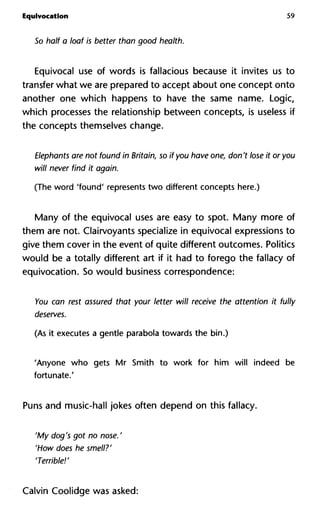 Equivocation 59
So half a loaf is better than good health.
Equivocal use of words is fallacious because it invites us to
transfer what we are prepared to accept about one concept onto
another one which happens to have the same name. Logic,
which processes the relationship between concepts, is useless if
the concepts themselves change.
Elephants are not found in Britain, so if you have one, don't lose it o
will never find it again.
(The word 'found' represents two different concepts here.)
Many of the equivocal uses are easy to spot. Many more of
them are not. Clairvoyants specialize in equivocal expressions to
give them cover in the event of quite different outcomes. Politics
would be a totally different art if it had to forego the fallacy of
equivocation. So would business correspondence:
You can rest assured that your letter will receive the attention it f
deserves.
(As it executes a gentle parabola towards the bin.)
'Anyone who gets Mr Smith to work for him will indeed be
fortunate.'
Puns and music-hall jokes often depend on this fallacy.
'My dog's got no nose. '
'How does he smell?'
'Terrible!'
Calvin Coolidge was asked:
 