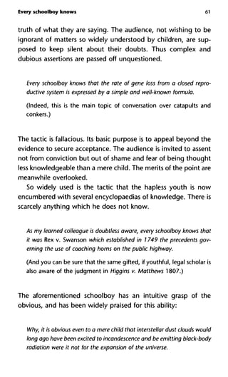 Every schoolboy knows 61
truth of what they are saying. The audience, not wishing to be
ignorant of matters so widely understood by children, are sup-
posed to keep silent about their doubts. Thus complex and
dubious assertions are passed off unquestioned.
Every schoolboy knows that the rate of gene loss from a closed repro-
ductive system is expressed by a simple and well-known formula.
(Indeed, this is the main topic of conversation over catapults and
conkers.)
The tactic is fallacious. Its basic purpose is to appeal beyond the
evidence to secure acceptance. The audience is invited to assent
not from conviction but out of shame and fear of being thought
less knowledgeable than a mere child. The merits of the point are
meanwhile overlooked.
So widely used is the tactic that the hapless youth is now
encumbered with several encyclopaedias of knowledge. There is
scarcely anything which he does not know.
As my learned colleague is doubtless aware, every schoolboy knows that
it was Rex v. Swanson which established in 1749 the precedents gov-
erning the use of coaching horns on the public highway.
(And you can be sure that the same gifted, if youthful, legal scholar is
also aware of the judgment in Higgins v. Matthews 1807.)
The aforementioned schoolboy has an intuitive grasp of the
obvious, and has been widely praised for this ability:
Why, it is obvious even to a mere child that interstellar dust clouds would
long ago have been excited to incandescence and be emitting black-body
radiation were it not for the expansion of the universe.
 