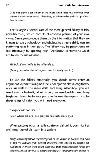 62 How to Win Every Argument
(It is not quite clear whether the mere child finds this obvious even
before he becomes every schoolboy, or whether he picks it up after a
few lessons.)
The fallacy is a special case of the more general fallacy of false
advertisement, which consists of advance praising of your own
views. Since you precede them by the information that they are
known to every schoolboy and obvious to a mere child, you are
scattering roses in their path. The fallacy may be perpetrated no
less effectively by opening with 'Obviously' contentions which
are by no means obvious.
We hold these truths to be self-evident.
(So anyone who doesn't agree must be really stupid.)
To use the fallacy effectively, you should never enter an
argument without taking half the kindergarten class along for the
walk. As well as the mere child and every schoolboy, you will
need even a half-wit, albeit a very knowledgeable one. Every
beginner should be in your posse to instruct the experts, and for
sheer range of vision you will need everyone.
'Everyone can see that...'
(Even where no one else but you has such sharp eyes.)
When putting across a really controversial point, you might as
well send the whole team into action:
Every schoolboy knows the description of the visitors in Ezekiel; and
a half-wit realizes that ancient disasters were caused by cosmic d
turbances. A mere child could work out that extraterrestrial forces
involved, so it is obvious to everyone that Earth has been under attac
 