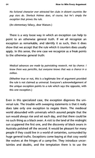 64 How to Win Every Argument
No fictional character ever attracted fan clubs in distant countries li
pop stars do. Sherlock Holmes does, of course, but he's simply the
exception that proves the rule.
(An elementary fallacy, dear Watson.)
There is a very loose way in which an exception can help to
point to an otherwise general truth. If we all recognize an
exception as remarkable, and identify it as such, then it does
show that we accept that the rule which it counters does usually
apply. In this sense, the one case we recognize as a freak points
to the otherwise general truth:
Medical advances are made by painstaking research, not by chance.
know there was penicillin, but everyone knows that was a chance in
million.
(Whether true or not, this is a legitimate line of argument provided
the rule is not claimed as universal. Everyone's acknowledgement of
the unique exception points to a rule which says the opposite, with
this one exception.)
Even in this specialized case, the exception disproves the uni-
versal rule. The trouble with sweeping statements is that it really
does take only one exception to negate them. The medieval
world abounded with universal which assured people that the
sun would always rise and set each day, and that there could be
no such thing as a black swan. A visit to the land of the midnight
sun scuppered the first one, and the discovery of black swans in
Australia polished off the second. It would be pleasant for many
people if they could live in a world of certainties, surrounded by
huge general truths. Exceptions come baying at that cosy world
like wolves at the fringes of a camp-fire. They introduce uncer-
tainties and doubts, and the temptation there is to use the
 