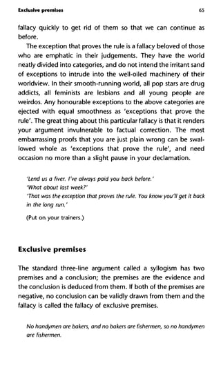 Exclusive premises 65
fallacy quickly to get rid of them so that we can continue as
before.
The exception that proves the rule is a fallacy beloved of those
who are emphatic in their judgements. They have the world
neatly divided into categories, and do not intend the irritant sand
of exceptions to intrude into the well-oiled machinery of their
worldview. In their smooth-running world, all pop stars are drug
addicts, all feminists are lesbians and all young people are
weirdos. Any honourable exceptions to the above categories are
ejected with equal smoothness as 'exceptions that prove the
rule'. The great thing about this particular fallacy is that it renders
your argument invulnerable to factual correction. The most
embarrassing proofs that you are just plain wrong can be swal-
lowed whole as 'exceptions that prove the rule', and need
occasion no more than a slight pause in your declamation.
'Lend us a fiver. I've always paid you back before.'
'What about last week?'
'That was the exception that proves the rule. You know you'll get it back
in the long run. '
(Put on your trainers.)
Exclusive premises
The standard three-line argument called a syllogism has two
premises and a conclusion; the premises are the evidence and
the conclusion is deduced from them. If both of the premises are
negative, no conclusion can be validly drawn from them and the
fallacy is called the fallacy of exclusive premises.
No handymen are bakers, and no bakers are fishermen, so no handymen
are fishermen.
 