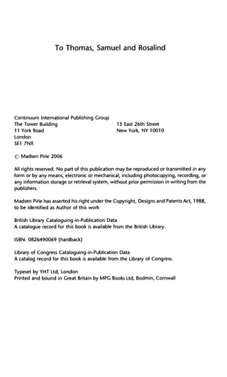 To Thomas, Samuel and Rosalind
Continuum International Publishing Group
The Tower Building 15 East 26th Street
11 York Road New York, NY 10010
London
SE1 7NX
© Madsen Pirie 2006
All rights reserved. No part of this publication may be reproduced or transmitted in any
form or by any means, electronic or mechanical, including photocopying, recording, or
any information storage or retrieval system, without prior permission in writing from the
publishers.
Madsen Pirie has asserted his right under the Copyright, Designs and Patents Act, 1988,
to be identified as Author of this work
British Library Cataloguing-in-Publication Data
A catalogue record for this book is available from the British Library.
ISBN: 0826490069 (hardback)
Library of Congress Cataloguing-in-Publication Data
A catalog record for this book is available from the Library of Congress.
Typeset by YHT Ltd, London
Printed and bound in Great Britain by MPG Books Ltd, Bodmin, Cornwall
 