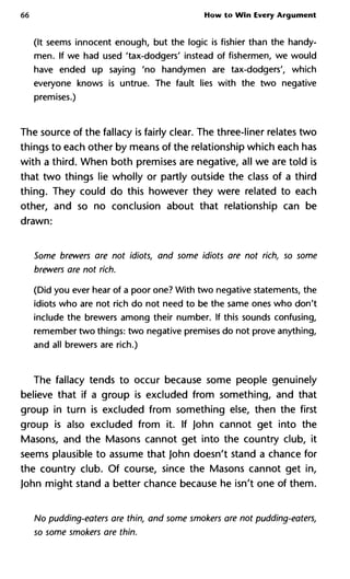 66 How to Win Every Argument
(It seems innocent enough, but the logic is fishier than the handy-
men. If we had used 'tax-dodgers' instead of fishermen, we would
have ended up saying 'no handymen are tax-dodgers', which
everyone knows is untrue. The fault lies with the two negative
premises.)
The source of the fallacy is fairly clear. The three-liner relates two
things to each other by means of the relationship which each has
with a third. When both premises are negative, all we are told is
that two things lie wholly or partly outside the class of a third
thing. They could do this however they were related to each
other, and so no conclusion about that relationship can be
drawn:
Some brewers are not idiots, and some idiots are not rich, so some
brewers are not rich.
(Did you ever hear of a poor one? With two negative statements, the
idiots who are not rich do not need to be the same ones who don't
include the brewers among their number. If this sounds confusing,
remember two things: two negative premises do not prove anything,
and all brewers are rich.)
The fallacy tends to occur because some people genuinely
believe that if a group is excluded from something, and that
group in turn is excluded from something else, then the first
group is also excluded from it. If John cannot get into the
Masons, and the Masons cannot get into the country club, it
seems plausible to assume that John doesn't stand a chance for
the country club. Of course, since the Masons cannot get in,
John might stand a better chance because he isn't one of them.
No pudding-eaters are thin, and some smokers are not pudding-eate
so some smokers are thin.
 