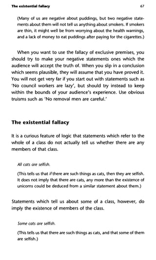 The existential fallacy 67
(Many of us are negative about puddings, but two negative state-
ments about them will not tell us anything about smokers. If smokers
are thin, it might well be from worrying about the health warnings,
and a lack of money to eat puddings after paying for the cigarettes.)
When you want to use the fallacy of exclusive premises, you
should try to make your negative statements ones which the
audience will accept the truth of. When you slip in a conclusion
which seems plausible, they will assume that you have proved it.
You will not get very far if you start out with statements such as
'No council workers are lazy', but should try instead to keep
within the bounds of your audience's experience. Use obvious
truisms such as 'No removal men are careful.'
The existential fallacy
It is a curious feature of logic that statements which refer to the
whole of a class do not actually tell us whether there are any
members of that class.
All cats are selfish.
(This tells us that //there are such things as cats, then they are selfish.
It does not imply that there are cats, any more than the existence of
unicorns could be deduced from a similar statement about them.)
Statements which tell us about some of a class, however, do
imply the existence of members of the class.
Some cats are selfish.
(This tells us that there are such things as cats, and that some of them
are selfish.)
 