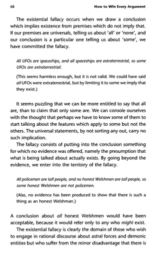 68 How to Win Every Argument
The existential fallacy occurs when we draw a conclusion
which implies existence from premises which do not imply that.
If our premises are universal telling us about 'all' or 'none', and
our conclusion is a particular one telling us about 'some', we
have committed the fallacy.
All UFOs are spaceships, and all spaceships are extraterrestrial, so so
UFOs are extraterrestrial.
(This seems harmless enough, but it is not valid. We could have said
all UFOs were extraterrestrial, but by limiting it to some we imply that
they exist.)
It seems puzzling that we can be more entitled to say that all
are, than to claim that only some are. We can console ourselves
with the thought that perhaps we have to know some of them to
start talking about the features which apply to some but not the
others. The universal statements, by not sorting any out, carry no
such implication.
The fallacy consists of putting into the conclusion something
for which no evidence was offered, namely the presumption that
what is being talked about actually exists. By going beyond the
evidence, we enter into the territory of the fallacy.
All policemen are tall people, and no honest Welshmen are tall peopl
some honest Welshmen are not policemen.
(Alas, no evidence has been produced to show that there is such a
thing as an honest Welshman.)
A conclusion about all honest Welshmen would have been
acceptable, because it would refer only to any who might exist.
The existential fallacy is clearly the domain of those who wish
to engage in rational discourse about astral forces and demonic
entities but who suffer from the minor disadvantage that there is
 