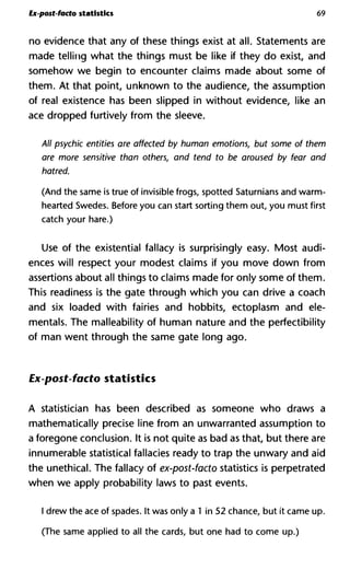 Ex-post-facto statistics 69
no evidence that any of these things exist at all. Statements are
made telling what the things must be like if they do exist, and
somehow we begin to encounter claims made about some of
them. At that point, unknown to the audience, the assumption
of real existence has been slipped in without evidence, like an
ace dropped furtively from the sleeve.
All psychic entities are affected by human emotions, but some of t
are more sensitive than others, and tend to be aroused by fear a
hatred.
(And the same is true of invisible frogs, spotted Saturnians and warm-
hearted Swedes. Before you can start sorting them out, you must first
catch your hare.)
Use of the existential fallacy is surprisingly easy. Most audi-
ences will respect your modest claims if you move down from
assertions about all things to claims made for only some of them.
This readiness is the gate through which you can drive a coach
and six loaded with fairies and hobbits, ectoplasm and de-
mentals. The malleability of human nature and the perfectibility
of man went through the same gate long ago.
Ex-post-facto statistics
A statistician has been described as someone who draws a
mathematically precise line from an unwarranted assumption to
a foregone conclusion. It is not quite as bad as that, but there are
innumerable statistical fallacies ready to trap the unwary and aid
the unethical. The fallacy of ex-post-facto statistics is perpetrated
when we apply probability laws to past events.
I drew the ace of spades. It was only a 1 in 52 chance, but it came up.
(The same applied to all the cards, but one had to come up.)
 