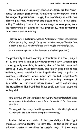 70 How to Win Every Argument
We cannot draw too many conclusions from the low 'prob-
ability' of certain past events. Something has to happen, and if
the range of possibilities is large, the probability of each one
occurring is small. Whichever one occurs thus has a low prob-
ability. The fallacy is committed when we go on to suppose, from
the occurrence of events of low probability, that something
supernatural was operating:
/ met my aunt in Trafalgar Square on Wednesday. Think of the hund
of thousands going through the square that day, and you'll realize h
unlikely it was that we should meet there. Maybe we are telepathi
(And the same applies to the thousands of others you met.)
The probability of heads coming up four times in a row is only 1
in 16. The same is true of every other combination which might
come up; only one thing is certain, that a 1 in 16 chance will
come up if you make four tosses. The fallacy goes beyond the
evidence, using statistics in an inapplicable way to point to
mysterious influences where none are needed. Ex-post-facto
statistics often appear in speculations concerning the origins of
life and the universe. Exotic calculations are trotted out showing
the incredible unlikelihood that things could ever have happened
as they did:
How lucky we are that our planet has just the right temperature ra
for us, and just the right atmosphere for us to breathe. It has to be m
than luck.
(Ten-legged blue things breathing ammonia on the third planet of
70-Ophiuchi are even now saying the same thing.)
Similar claims are made of the probability of the right
chemicals coming together to form life. The fact is that in our
universe chemicals combine in certain ways. If they were
 