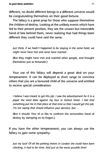 Ex-post-facto statistics 71
different, no doubt different beings in a different universe would
be congratulating themselves on their good fortune.
The fallacy is a great prop for those who suppose themselves
the children of destiny. Looking at the unlikely events which have
led to their present position, they see the unseen but inexorable
hand of fate behind them, never realizing that had things been
different they could have said the same.
just think, if we hadn't happened to be staying in the same hotel
might never have met and never have married.
(But they might have met and married other people, and thought
themselves just as fortunate.)
Your use of this fallacy will depend a great deal on your
temperament. It can be deployed at short range to convince
others that you are a favoured child of the universe and entitled
to receive special consideration:
/ believe I was meant to get this job. I saw the advertisement for it
paper the wind blew against my face in Oxford Street. I feel tha
something put me in that place at that time so that I would get this
I'm not saying that should influence your decision, but...
(But it should. Few of us like to confront the remorseless hand of
destiny by stamping on its fingers.)
If you have the other temperament, you can always use the
fallacy to gain some sympathy:
just my luck! Of all the parking meters in London she could have b
checking, it had to be mine. And just at the worst possible time!
 