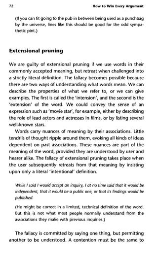 72 How to Win Every Argument
(If you can fit going to the pub in between being used as a punchbag
by the universe, lines like this should be good for the odd sympa-
thetic pint.)
Extensional pruning
We are guilty of extensional pruning if we use words in their
commonly accepted meaning, but retreat when challenged into
a strictly literal definition. The fallacy becomes possible because
there are two ways of understanding what words mean. We can
describe the properties of what we refer to, or we can give
examples. The first is called the 'intension', and the second is the
'extension' of the word. We could convey the sense of an
expression such as 'movie star', for example, either by describing
the role of lead actors and actresses in films, or by listing several
well-known stars.
Words carry nuances of meaning by their associations. Little
tendrils of thought ripple around them, evoking all kinds of ideas
dependent on past associations. These nuances are part of the
meaning of the word, provided they are understood by user and
hearer alike. The fallacy of extensional pruning takes place when
the user subsequently retreats from that meaning by insisting
upon only a literal 'intentional' definition.
While I said I would accept an inquiry, I at no time said that it would
independent, that it would be a public one, or that its findings woul
published.
(He might be correct in a limited, technical definition of the word.
But this is not what most people normally understand from the
associations they make with previous inquiries.)
The fallacy is committed by saying one thing, but permitting
another to be understood. A contention must be the same to
 