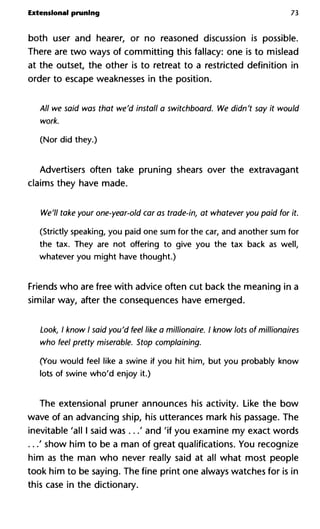 Extensional pruning 73
both user and hearer, or no reasoned discussion is possible.
There are two ways of committing this fallacy: one is to mislead
at the outset, the other is to retreat to a restricted definition in
order to escape weaknesses in the position.
All we said was that we'd install a switchboard. We didn't say it would
work.
(Nor did they.)
Advertisers often take pruning shears over the extravagant
claims they have made.
We'll take your one-year-old car as trade-in, at whatever you paid for it.
(Strictly speaking, you paid one sum for the car, and another sum for
the tax. They are not offering to give you the tax back as well,
whatever you might have thought.)
Friends who are free with advice often cut back the meaning in a
similar way, after the consequences have emerged.
Look, I know I said you'd feel like a millionaire. I know lots of millionaires
who feel pretty miserable. Stop complaining.
(You would feel like a swine if you hit him, but you probably know
lots of swine who'd enjoy it.)
The extensional pruner announces his activity. Like the bow
wave of an advancing ship, his utterances mark his passage. The
inevitable 'all I said was ...' and 'if you examine my exact words
...' show him to be a man of great qualifications. You recognize
him as the man who never really said at all what most people
took him to be saying. The fine print one always watches for is in
this case in the dictionary.
 