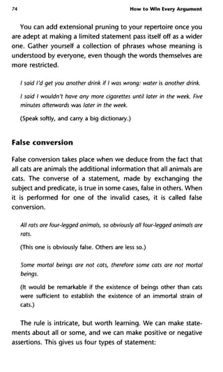 74 How to Win Every Argument
You can add extensional pruning to your repertoire once you
are adept at making a limited statement pass itself off as a wider
one. Gather yourself a collection of phrases whose meaning is
understood by everyone, even though the words themselves are
more restricted.
/ said I'd get you another drink if I was wrong: water is another drink.
I said I wouldn't have any more cigarettes until later in the week. Five
minutes afterwards was later in the week.
(Speak softly, and carry a big dictionary.)
False conversion
False conversion takes place when we deduce from the fact that
all cats are animals the additional information that all animals are
cats. The converse of a statement, made by exchanging the
subject and predicate, is true in some cases, false in others. When
it is performed for one of the invalid cases, it is called false
conversion.
All rats are four-legged animals, so obviously all four-legged animals are
rats.
(This one is obviously false. Others are less so.)
Some mortal beings are not cats, therefore some cats are not mortal
beings.
(It would be remarkable if the existence of beings other than cats
were sufficient to establish the existence of an immortal strain of
cats.)
The rule is intricate, but worth learning. We can make state-
ments about all or some, and we can make positive or negative
assertions. This gives us four types of statement:
 