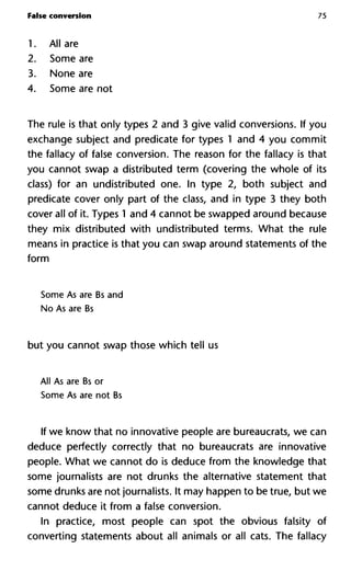 False conversion 75
1. All are
2. Some are
3. None are
4. Some are not
The rule is that only types 2 and 3 give valid conversions. If you
exchange subject and predicate for types 1 and 4 you commit
the fallacy of false conversion. The reason for the fallacy is that
you cannot swap a distributed term (covering the whole of its
class) for an undistributed one. In type 2, both subject and
predicate cover only part of the class, and in type 3 they both
cover all of it. Types 1 and 4 cannot be swapped around because
they mix distributed with undistributed terms. What the rule
means in practice is that you can swap around statements of the
form
Some As are Bs and
No As are Bs
but you cannot swap those which tell us
All As are Bs or
Some As are not Bs
If we know that no innovative people are bureaucrats, we can
deduce perfectly correctly that no bureaucrats are innovative
people. What we cannot do is deduce from the knowledge that
some journalists are not drunks the alternative statement that
some drunks are not journalists. It may happen to be true, but we
cannot deduce it from a false conversion.
In practice, most people can spot the obvious falsity of
converting statements about all animals or all cats. The fallacy
 