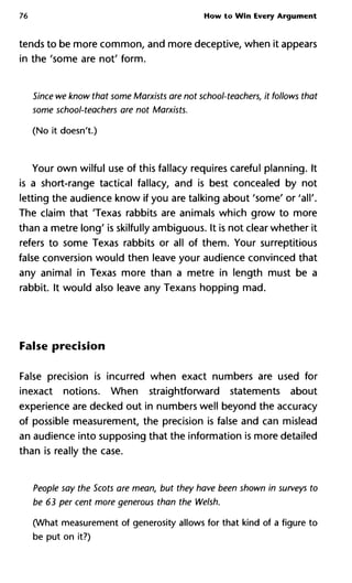 76 How to Win Every Argument
tends to be more common, and more deceptive, when it appears
in the 'some are not' form.
Since we know that some Marxists are not school-teachers, it follows t
some school-teachers are not Marxists.
(No it doesn't.)
Your own wilful use of this fallacy requires careful planning. It
is a short-range tactical fallacy, and is best concealed by not
letting the audience know if you are talking about 'some' or 'all'.
The claim that 'Texas rabbits are animals which grow to more
than a metre long' is skilfully ambiguous. It is not clear whether it
refers to some Texas rabbits or all of them. Your surreptitious
false conversion would then leave your audience convinced that
any animal in Texas more than a metre in length must be a
rabbit. It would also leave any Texans hopping mad.
False precision
False precision is incurred when exact numbers are used for
inexact notions. When straightforward statements about
experience are decked out in numbers well beyond the accuracy
of possible measurement, the precision is false and can mislead
an audience into supposing that the information is more detailed
than is really the case.
People say the Scots are mean, but they have been shown in surveys
be 63 per cent more generous than the Welsh.
(What measurement of generosity allows for that kind of a figure to
be put on it?)
 