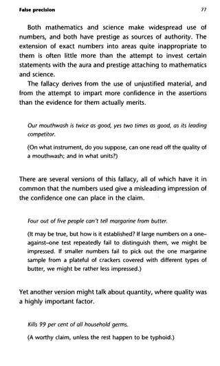 False precision 77
Both mathematics and science make widespread use of
numbers, and both have prestige as sources of authority. The
extension of exact numbers into areas quite inappropriate to
them is often little more than the attempt to invest certain
statements with the aura and prestige attaching to mathematics
and science.
The fallacy derives from the use of unjustified material, and
from the attempt to impart more confidence in the assertions
than the evidence for them actually merits.
Our mouthwash is twice as good, yes two times as good, as its lead
competitor.
(On what instrument, do you suppose, can one read off the quality of
a mouthwash; and in what units?)
There are several versions of this fallacy, all of which have it in
common that the numbers used give a misleading impression of
the confidence one can place in the claim.
Four out of five people can't tell margarine from butter.
(It may be true, but how is it established? If large numbers on a one-
against-one test repeatedly fail to distinguish them, we might be
impressed. If smaller numbers fail to pick out the one margarine
sample from a plateful of crackers covered with different types of
butter, we might be rather less impressed.)
Yet another version might talk about quantity, where quality was
a highly important factor.
Kills 99 per cent of all household germs.
(A worthy claim, unless the rest happen to be typhoid.)
 