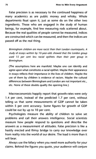 78 How to Win Every Argument
False precision is as necessary to the continued happiness of
many academics as are public money and whisky. Whole
departments float upon it, just as some do on the other two
ingredients. Those who are engaged in the study of human
beings, for example, find few measuring rods scattered about.
Because the real qualities of people cannot be measured, indices
are constructed which can be measured, and then the indices are
passed off as the real thing.
Birmingham children are more racist than their London counterparts
study of essays written by 10-year-olds showed that the London grou
used 15 per cent less racial epithets than their peer group in
Birmingham.
(The assumptions here are manifold. Maybe one can identify and
agree upon what constitutes a racial epithet. Maybe their appearance
in essays reflects their importance in the lives of children. Maybe the
use of them by children is evidence of racism. Maybe the cultural
differences between Birmingham and London are not important etc.,
etc. None of these doubts qualify the opening line.)
Macroeconomists happily report that growth-rates were only
1.4 per cent, instead of the predicted 1.7 per cent, without
telling us that some measurements of GDP cannot be taken
within 5 per cent accuracy. Some figures for growth of GDP
could be out by up to 10 per cent.
Psychologists measure the ability of children to solve set
problems and call their answers intelligence. Social scientists
measure how people respond to questions and describe the
answers as a measurement of attitudes. False precision is like a
hastily erected and flimsy bridge to carry our knowledge over
from reality into the world of our desire. The load is more than it
will bear.
Always use the fallacy when you need more authority for your
claims. Behind the figures you quote, your audience will conjure
 